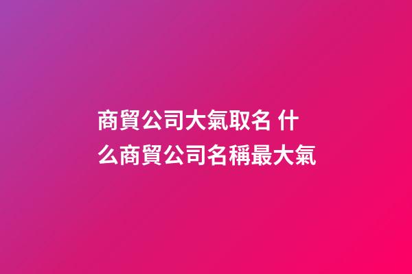 商貿公司大氣取名 什么商貿公司名稱最大氣-第1張-公司起名-玄機派